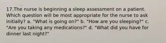 17.The nurse is beginning a sleep assessment on a patient. Which question will be most appropriate for the nurse to ask initially? a. "What is going on?" b. "How are you sleeping?" c. "Are you taking any medications?" d. "What did you have for dinner last night?"