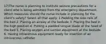 17)The nurse is planning to institute seizure precautions for a client who is being admitted from the emergency department. Which measures should the nurse include in planning for the client's safety? Select all that apply. 1.Padding the side rails of the bed 2. Placing an airway at the bedside 3. Placing the bed in the high position 4. Putting a padded tongue blade at the head of the bed 5. Placing oxygen and suction equipment at the bedside 6. Having intravenous equipment ready for insertion of an intravenous catheter