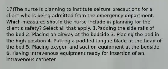 17)The nurse is planning to institute seizure precautions for a client who is being admitted from the emergency department. Which measures should the nurse include in planning for the client's safety? Select all that apply. 1.Padding the side rails of the bed 2. Placing an airway at the bedside 3. Placing the bed in the high position 4. Putting a padded tongue blade at the head of the bed 5. Placing oxygen and suction equipment at the bedside 6. Having intravenous equipment ready for insertion of an intravenous catheter