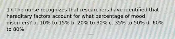 17.The nurse recognizes that researchers have identified that hereditary factors account for what percentage of mood disorders? a. 10% to 15% b. 20% to 30% c. 35% to 50% d. 60% to 80%