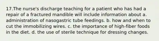 17.The nurse's discharge teaching for a patient who has had a repair of a fractured mandible will include information about a. administration of nasogastric tube feedings. b. how and when to cut the immobilizing wires. c. the importance of high-fiber foods in the diet. d. the use of sterile technique for dressing changes.