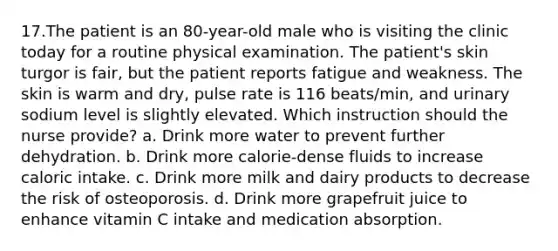 17.The patient is an 80-year-old male who is visiting the clinic today for a routine physical examination. The patient's skin turgor is fair, but the patient reports fatigue and weakness. The skin is warm and dry, pulse rate is 116 beats/min, and urinary sodium level is slightly elevated. Which instruction should the nurse provide? a. Drink more water to prevent further dehydration. b. Drink more calorie-dense fluids to increase caloric intake. c. Drink more milk and dairy products to decrease the risk of osteoporosis. d. Drink more grapefruit juice to enhance vitamin C intake and medication absorption.