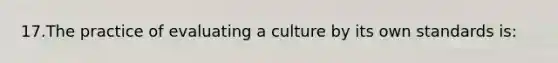 17.The practice of evaluating a culture by its own standards is: