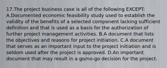 17.The project business case is all of the following EXCEPT: A.Documented economic feasibility study used to establish the validity of the benefits of a selected component lacking sufficient definition and that is used as a basis for the authorization of further project management activities. B.A document that lists the objectives and reasons for project initiation. C.A document that serves as an important input to the project initiation and is seldom used after the project is approved. D.An important document that may result in a go/no-go decision for the project.