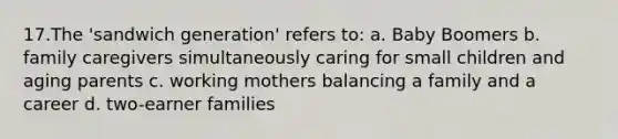 17.The 'sandwich generation' refers to: a. Baby Boomers b. family caregivers simultaneously caring for small children and aging parents c. working mothers balancing a family and a career d. two-earner families