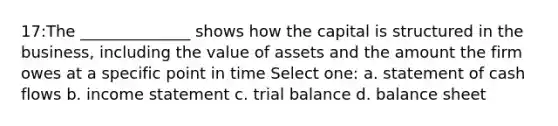 17:The ______________ shows how the capital is structured in the business, including the value of assets and the amount the firm owes at a specific point in time Select one: a. statement of cash flows b. <a href='https://www.questionai.com/knowledge/kCPMsnOwdm-income-statement' class='anchor-knowledge'>income statement</a> c. trial balance d. balance sheet