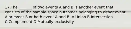 17.The _______ of two events A and B is another event that consists of the sample space outcomes belonging to either event A or event B or both event A and B. A.Union B.Intersection C.Complement D.Mutually exclusivity