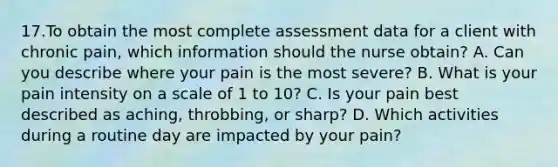 17.To obtain the most complete assessment data for a client with chronic pain, which information should the nurse obtain? A. Can you describe where your pain is the most severe? B. What is your pain intensity on a scale of 1 to 10? C. Is your pain best described as aching, throbbing, or sharp? D. Which activities during a routine day are impacted by your pain?