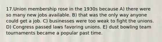 17.Union membership rose in the 1930s because A) there were so many new jobs available. B) that was the only way anyone could get a job. C) businesses were too weak to fight the unions. D) Congress passed laws favoring unions. E) dust bowling team tournaments became a popular past time.