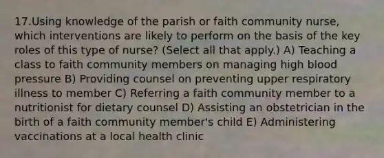 17.Using knowledge of the parish or faith community nurse, which interventions are likely to perform on the basis of the key roles of this type of nurse? (Select all that apply.) A) Teaching a class to faith community members on managing high blood pressure B) Providing counsel on preventing upper respiratory illness to member C) Referring a faith community member to a nutritionist for dietary counsel D) Assisting an obstetrician in the birth of a faith community member's child E) Administering vaccinations at a local health clinic