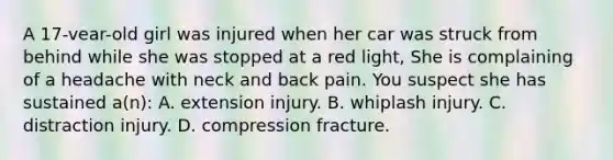 A 17-vear-old girl was injured when her car was struck from behind while she was stopped at a red light, She is complaining of a headache with neck and back pain. You suspect she has sustained a(n): A. extension injury. B. whiplash injury. C. distraction injury. D. compression fracture.