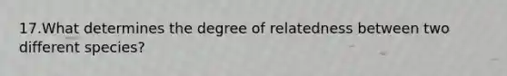 17.What determines the degree of relatedness between two different species?