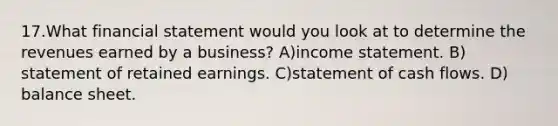 17.​What financial statement would you look at to determine the revenues earned by a business? ​A)​income statement. ​B)​statement of retained earnings. ​C)​statement of cash flows. ​D)​balance sheet.