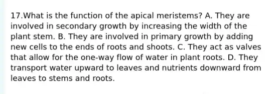 17.What is the function of the apical meristems? A. They are involved in secondary growth by increasing the width of the plant stem. B. They are involved in primary growth by adding new cells to the ends of roots and shoots. C. They act as valves that allow for the one-way flow of water in plant roots. D. They transport water upward to leaves and nutrients downward from leaves to stems and roots.