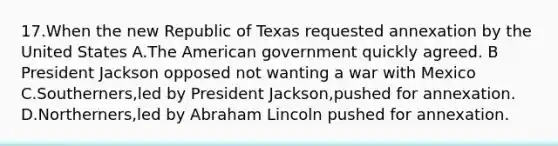 17.When the new Republic of Texas requested annexation by the United States A.The American government quickly agreed. B President Jackson opposed not wanting a war with Mexico C.Southerners,led by President Jackson,pushed for annexation. D.Northerners,led by Abraham Lincoln pushed for annexation.