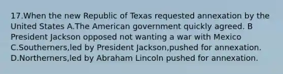 17.When the new Republic of Texas requested annexation by the United States A.The American government quickly agreed. B President Jackson opposed not wanting a war with Mexico C.Southerners,led by President Jackson,pushed for annexation. D.Northerners,led by Abraham Lincoln pushed for annexation.