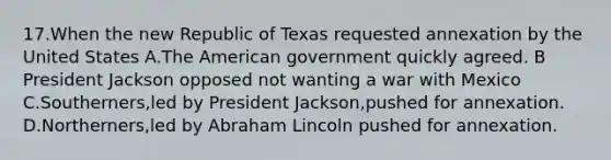 17.When the new Republic of Texas requested annexation by the United States A.The American government quickly agreed. B President Jackson opposed not wanting a war with Mexico C.Southerners,led by President Jackson,pushed for annexation. D.Northerners,led by Abraham Lincoln pushed for annexation.