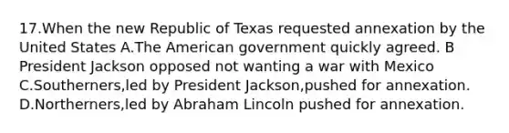 17.When the new Republic of Texas requested annexation by the United States A.The American government quickly agreed. B President Jackson opposed not wanting a war with Mexico C.Southerners,led by President Jackson,pushed for annexation. D.Northerners,led by Abraham Lincoln pushed for annexation.