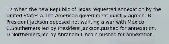 17.When the new Republic of Texas requested annexation by the United States A.The American government quickly agreed. B President Jackson opposed not wanting a war with Mexico C.Southerners,led by President Jackson,pushed for annexation. D.Northerners,led by Abraham Lincoln pushed for annexation.