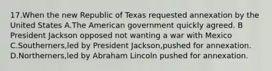 17.When the new Republic of Texas requested annexation by the United States A.The American government quickly agreed. B President Jackson opposed not wanting a war with Mexico C.Southerners,led by President Jackson,pushed for annexation. D.Northerners,led by Abraham Lincoln pushed for annexation.