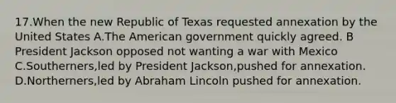 17.When the new Republic of Texas requested annexation by the United States A.The American government quickly agreed. B President Jackson opposed not wanting a war with Mexico C.Southerners,led by President Jackson,pushed for annexation. D.Northerners,led by Abraham Lincoln pushed for annexation.