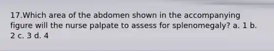 17.Which area of the abdomen shown in the accompanying figure will the nurse palpate to assess for splenomegaly? a. 1 b. 2 c. 3 d. 4