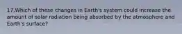 17.Which of these changes in Earth's system could increase the amount of solar radiation being absorbed by the atmosphere and Earth's surface?