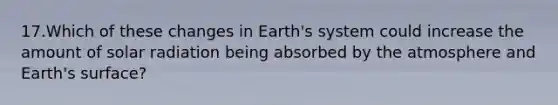 17.Which of these changes in Earth's system could increase the amount of <a href='https://www.questionai.com/knowledge/kr1ksgm4Kk-solar-radiation' class='anchor-knowledge'>solar radiation</a> being absorbed by the atmosphere and Earth's surface?