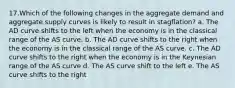 17.Which of the following changes in the aggregate demand and aggregate supply curves is likely to result in stagflation? a. The AD curve shifts to the left when the economy is in the classical range of the AS curve. b. The AD curve shifts to the right when the economy is in the classical range of the AS curve. c. The AD curve shifts to the right when the economy is in the Keynesian range of the AS curve d. The AS curve shift to the left e. The AS curve shifts to the right