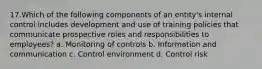 17.Which of the following components of an entity's internal control includes development and use of training policies that communicate prospective roles and responsibilities to employees? a. Monitoring of controls b. Information and communication c. Control environment d. Control risk