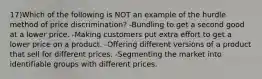 17)Which of the following is NOT an example of the hurdle method of price discrimination? -Bundling to get a second good at a lower price. -Making customers put extra effort to get a lower price on a product. -Offering different versions of a product that sell for different prices. -Segmenting the market into identifiable groups with different prices.