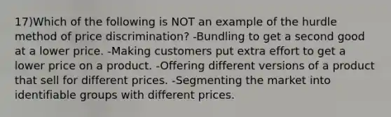 17)Which of the following is NOT an example of the hurdle method of price discrimination? -Bundling to get a second good at a lower price. -Making customers put extra effort to get a lower price on a product. -Offering different versions of a product that sell for different prices. -Segmenting the market into identifiable groups with different prices.