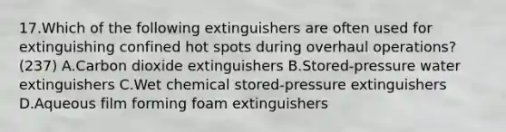 17.Which of the following extinguishers are often used for extinguishing confined hot spots during overhaul operations? (237) A.Carbon dioxide extinguishers B.Stored-pressure water extinguishers C.Wet chemical stored-pressure extinguishers D.Aqueous film forming foam extinguishers