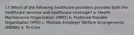 17.Which of the following healthcare providers provides both the healthcare services and healthcare coverage? a. Health Maintenance Organization (HMO) b. Preferred Provider Organization (PPO) c. Multiple Employer Welfare Arrangements (MEWA) d. Tri-Care