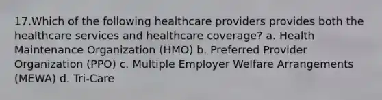 17.Which of the following healthcare providers provides both the healthcare services and healthcare coverage? a. Health Maintenance Organization (HMO) b. Preferred Provider Organization (PPO) c. Multiple Employer Welfare Arrangements (MEWA) d. Tri-Care