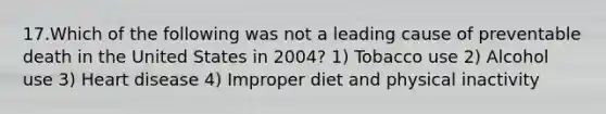 17.Which of the following was not a leading cause of preventable death in the United States in 2004? 1) Tobacco use 2) Alcohol use 3) Heart disease 4) Improper diet and physical inactivity