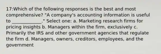 17:Which of the following responses is the best and most comprehensive? "A company's accounting information is useful to _____________." Select one: a. Marketing research firms for pricing insights b. Managers within the firm, exclusively c. Primarily the IRS and other government agencies that regulate the firm d. Managers, owners, creditors, employees, and the government