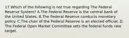 17.​Which of the following is not true regarding The Federal Reserve System? ​A.​The Federal Reserve is the central bank of the United States. ​B.​The Federal Reserve conducts monetary policy. ​C.​The chair of the Federal Reserve is an elected official. ​D.​The Federal Open Market Committee sets the federal funds rate target.