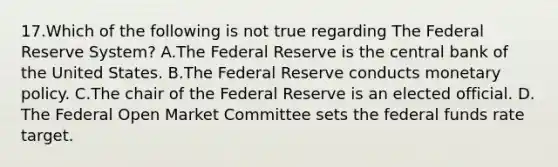 17.​Which of the following is not true regarding The Federal Reserve System? ​A.​The Federal Reserve is the central bank of the United States. ​B.​The Federal Reserve conducts monetary policy. ​C.​The chair of the Federal Reserve is an elected official. ​D.​The Federal Open Market Committee sets the federal funds rate target.