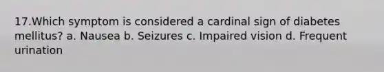 17.Which symptom is considered a cardinal sign of diabetes mellitus? a. Nausea b. Seizures c. Impaired vision d. Frequent urination