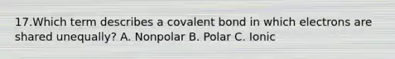 17.Which term describes a covalent bond in which electrons are shared unequally? A. Nonpolar B. Polar C. Ionic