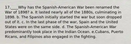 17.____Why has the Spanish-American War been renamed the War of 1898? a. It lasted nearly all of the 1880s, culminating in 1898. b. The Spanish initially started the war but soon dropped out of it. c. In the last phase of the war, Spain and the United States were on the same side. d. The Spanish-American War predominantly took place in the Indian Ocean. e.Cubans, Puerto Ricans, and Filipinos also engaged in the fighting.