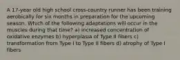 A 17-year old high school cross-country runner has been training aerobically for six months in preparation for the upcoming season. Which of the following adaptations will occur in the muscles during that time? a) increased concentration of oxidative enzymes b) hyperplasia of Type II fibers c) transformation from Type I to Type II fibers d) atrophy of Type I fibers