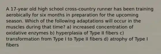 A 17-year old high school cross-country runner has been training aerobically for six months in preparation for the upcoming season. Which of the following adaptations will occur in the muscles during that time? a) increased concentration of oxidative enzymes b) hyperplasia of Type II fibers c) transformation from Type I to Type II fibers d) atrophy of Type I fibers