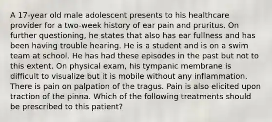 A 17-year old male adolescent presents to his healthcare provider for a two-week history of ear pain and pruritus. On further questioning, he states that also has ear fullness and has been having trouble hearing. He is a student and is on a swim team at school. He has had these episodes in the past but not to this extent. On physical exam, his tympanic membrane is difficult to visualize but it is mobile without any inflammation. There is pain on palpation of the tragus. Pain is also elicited upon traction of the pinna. Which of the following treatments should be prescribed to this patient?