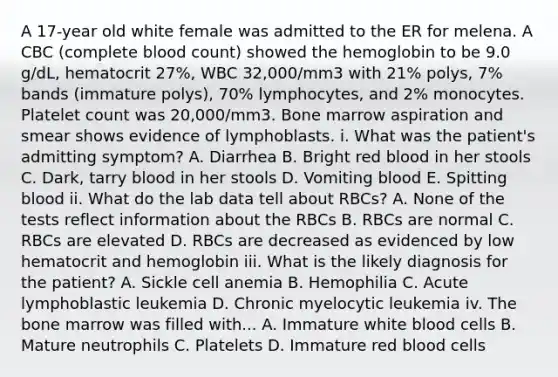 A 17-year old white female was admitted to the ER for melena. A CBC (complete blood count) showed the hemoglobin to be 9.0 g/dL, hematocrit 27%, WBC 32,000/mm3 with 21% polys, 7% bands (immature polys), 70% lymphocytes, and 2% monocytes. Platelet count was 20,000/mm3. Bone marrow aspiration and smear shows evidence of lymphoblasts. i. What was the patient's admitting symptom? A. Diarrhea B. Bright red blood in her stools C. Dark, tarry blood in her stools D. Vomiting blood E. Spitting blood ii. What do the lab data tell about RBCs? A. None of the tests reflect information about the RBCs B. RBCs are normal C. RBCs are elevated D. RBCs are decreased as evidenced by low hematocrit and hemoglobin iii. What is the likely diagnosis for the patient? A. Sickle cell anemia B. Hemophilia C. Acute lymphoblastic leukemia D. Chronic myelocytic leukemia iv. The bone marrow was filled with... A. Immature white blood cells B. Mature neutrophils C. Platelets D. Immature red blood cells