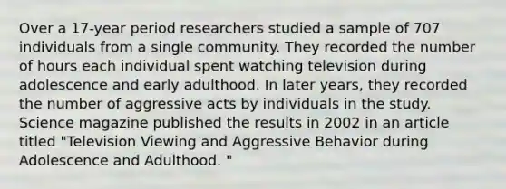 Over a 17-year period researchers studied a sample of 707 individuals from a single community. They recorded the number of hours each individual spent watching television during adolescence and early adulthood. In later years, they recorded the number of aggressive acts by individuals in the study. Science magazine published the results in 2002 in an article titled "Television Viewing and Aggressive Behavior during Adolescence and Adulthood. "