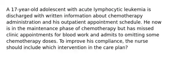 A 17-year-old adolescent with acute lymphocytic leukemia is discharged with written information about chemotherapy administration and his outpatient appointment schedule. He now is in the maintenance phase of chemotherapy but has missed clinic appointments for blood work and admits to omitting some chemotherapy doses. To improve his compliance, the nurse should include which intervention in the care plan?