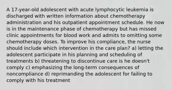 A 17-year-old adolescent with acute lymphocytic leukemia is discharged with written information about chemotherapy administration and his outpatient appointment schedule. He now is in the maintenance phase of chemotherapy but has missed clinic appointments for blood work and admits to omitting some chemotherapy doses. To improve his compliance, the nurse should include which intervention in the care plan? a) letting the adolescent participate in his planning and scheduling of treatments b) threatening to discontinue care is he doesn't comply c) emphasizing the long-term consequences of noncompliance d) reprimanding the adolescent for failing to comply with his treatment