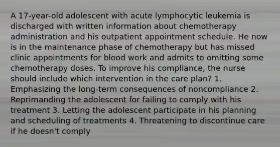 A 17-year-old adolescent with acute lymphocytic leukemia is discharged with written information about chemotherapy administration and his outpatient appointment schedule. He now is in the maintenance phase of chemotherapy but has missed clinic appointments for blood work and admits to omitting some chemotherapy doses. To improve his compliance, the nurse should include which intervention in the care plan? 1. Emphasizing the long-term consequences of noncompliance 2. Reprimanding the adolescent for failing to comply with his treatment 3. Letting the adolescent participate in his planning and scheduling of treatments 4. Threatening to discontinue care if he doesn't comply